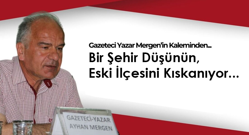 Gazeteci Yazar Ayhan Mergen’in Kaleminden: “Bir Şehir Düşünün, Eski İlçesini Kıskanıyor…”